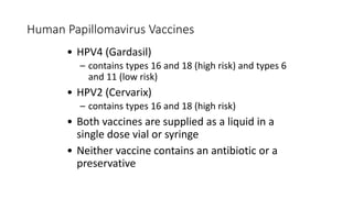 Human Papillomavirus Vaccines
• HPV4 (Gardasil)
– contains types 16 and 18 (high risk) and types 6
and 11 (low risk)
• HPV2 (Cervarix)
– contains types 16 and 18 (high risk)
• Both vaccines are supplied as a liquid in a
single dose vial or syringe
• Neither vaccine contains an antibiotic or a
preservative
 