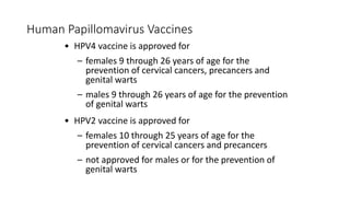Human Papillomavirus Vaccines
• HPV4 vaccine is approved for
– females 9 through 26 years of age for the
prevention of cervical cancers, precancers and
genital warts
– males 9 through 26 years of age for the prevention
of genital warts
• HPV2 vaccine is approved for
– females 10 through 25 years of age for the
prevention of cervical cancers and precancers
– not approved for males or for the prevention of
genital warts
 