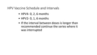 HPV Vaccine Schedule and Intervals
• HPV4- 0, 2, 6 months
• HPV2- 0, 1, 6 months
• If the interval between doses is longer than
recommended continue the series where it
was interrupted
 