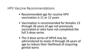 HPV Vaccine Recommendations
• Recommended age for routine HPV
vaccination is 11 or 12 years
• Vaccination is recommended for females 13
through 26 years of age not previously
vaccinated or who have not completed the
full 3-dose series
• The 3 dose series of HPV4 may be
administered to males 9 through 26 years of
age to reduce their likelihood of acquiring
genital warts
 