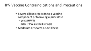 HPV Vaccine Contraindications and Precautions
• Severe allergic reaction to a vaccine
component or following a prior dose
– yeast (HPV4)
– latex (HPV2 prefilled syringe)
• Moderate or severe acute illness
 