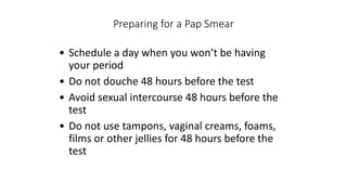 Preparing for a Pap Smear
• Schedule a day when you won’t be having
your period
• Do not douche 48 hours before the test
• Avoid sexual intercourse 48 hours before the
test
• Do not use tampons, vaginal creams, foams,
films or other jellies for 48 hours before the
test
 
