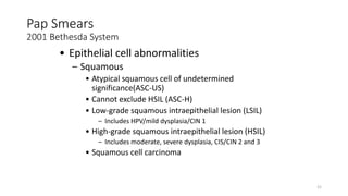 21
Pap Smears
2001 Bethesda System
• Epithelial cell abnormalities
– Squamous
• Atypical squamous cell of undetermined
significance(ASC-US)
• Cannot exclude HSIL (ASC-H)
• Low-grade squamous intraepithelial lesion (LSIL)
– Includes HPV/mild dysplasia/CIN 1
• High-grade squamous intraepithelial lesion (HSIL)
– Includes moderate, severe dysplasia, CIS/CIN 2 and 3
• Squamous cell carcinoma
 