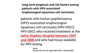 Long-term prognosis and risk factors among
patients with HPV-associated
oropharyngeal squamous cell carcinoma
Cancer
Volume 119, Issue 19, pages 3462–3471, 1 October 2013
patients with human papillomavirus
(HPV)-associated oropharyngeal
squamous cell carcinoma (HPV-OSCC)
HPV-OSCC who received treatment at the
Johns Hopkins Hospital between 1997
and 2008 and who had tissue available
for HPV testing
 