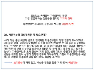 조선일보 독자들이 자궁경부암 관련
가장 궁금해하는 질문들을 한미경 기자가 취재
대한산부인과의사회 공보이사 백은정 원장의 답변
Q1. 자궁경부암 예방접종은 꼭 필요한가?
40대 이상 중년 여성의 병으로 인식되던 자궁경부암의 발병 연령이 20~30대로
낮아지고 있다. 국민건강보험공단 자료에 따르면 2008년 한 해 동안 자궁경부암
으로 진단받은 여성은 1만7170명인데, 이 중 20~30대가 1891명이다. 성문화는
개방적인 데 반해 산부인과 방문이나 검진은 잘 하지 않기 때문에 조기 발견을
놓친다. 자궁경부암은 초기 증상이 거의 없고, 생리 이외의 출혈이나 통증 등으로
병원을 찾으면 암이 상당히 진행된 경우가 대부분이다. 다행히 자궁경부암은 예방
백신이 개발돼 접종하면 암을 80~90% 예방할 수 있다.
초기증상이 거의 없고, 백신을 맞으면 암을 거의 90% 예방가능
 