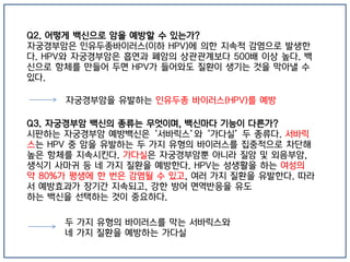 Q2. 어떻게 백신으로 암을 예방할 수 있는가?
자궁경부암은 인유두종바이러스(이하 HPV)에 의한 지속적 감염으로 발생한
다. HPV와 자궁경부암은 흡연과 폐암의 상관관계보다 500배 이상 높다. 백
신으로 항체를 만들어 두면 HPV가 들어와도 질환이 생기는 것을 막아낼 수
있다.
자궁경부암을 유발하는 인유두종 바이러스(HPV)를 예방
Q3. 자궁경부암 백신의 종류는 무엇이며, 백신마다 기능이 다른가?
시판하는 자궁경부암 예방백신은 ‘서바릭스’와 ‘가다실’ 두 종류다. 서바릭
스는 HPV 중 암을 유발하는 두 가지 유형의 바이러스를 집중적으로 차단해
높은 항체를 지속시킨다. 가다실은 자궁경부암뿐 아니라 질암 및 외음부암,
생식기 사마귀 등 네 가지 질환을 예방한다. HPV는 성생활을 하는 여성의
약 80%가 평생에 한 번은 감염될 수 있고, 여러 가지 질환을 유발한다. 따라
서 예방효과가 장기간 지속되고, 강한 방어 면역반응을 유도
하는 백신을 선택하는 것이 중요하다.
두 가지 유형의 바이러스를 막는 서바릭스와
네 가지 질환을 예방하는 가다실
 