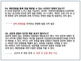 Q4. 예방접종을 통해 암을 예방할 수 있는 나이대가 정해져 있는가?
9~55세 여성이면 누구나 접종 가능하다. 하지만 ‘대한부인종양콜포스코피학회’
의 최신 권고안에 따르면 최적 접종 연령은 15~17세다. 적어도 초경 시작 뒤 신
체 변화와 성적 정체성에 관해 자각하는 연령이 됐을 때 접종하는 것이 좋다.
Q5. 성관계 경험이 있으면 예방 효과가 떨어지나?
성관계 경험이 없는 상태에서 접종해야 예방효과가 좋다. 이미 성관계 경험이 있
거나 HPV에 감염된 여성도 백신을 접종하면 자궁경부상피내종양(CIN)을 91%까
지 예방할 수 있다. HPV는 피부 접촉을 통해 감염되기 때문에 성관계 경험이 있
는 여성은 이미 감염됐을 확률이 높다. 콘돔을 사용해도 전염될 수 있다.
60~80%가 자연 치유되는데, 성관계를 지속하면 감염과 치유를 반복
하게 된다. 예방접종을 하면 다음번 감염을 막을 수 있다.
성적 정체성을 자각하는 연령에 접종 시작 필요
성관계 후 예방 접종 시, 접종 후 감염 예방 가능
 