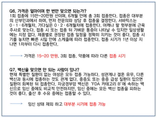 Q6. 가격은 얼마이며 한 번만 맞으면 되는가?
1회 접종에 15만~20만원 선이며, 6개월 안에 총 3회 접종한다. 접종은 대부분
의 산부인과에서 하며, 먼저 전문의와 상담 후 접종을 결정한다. 서바릭스는
0·1·6개월차, 가다실은 0·2·6개월차에 접종한다. 어깨나 팔 윗부분에 근육
주사로 맞는다. 접종 시 또는 접종 뒤 가벼운 통증이 나타날 수 있지만 일상생활
에는 지장 없다. 제품별로 권장된 접종 일정을 정확히 지키는 것이 좋다. 접종 시
기를 놓치면 빠른 시일 안에 스케줄에 따라 접종한다. 접종 시기가 1년 이상 지
나면 1차부터 다시 접종한다.
Q7. 백신을 맞으면 안 되는 사람이 있나?
현재 특별한 질환이 없는 여성은 모두 접종 가능하다. 성관계나 결혼 유무, 다른
백신과 동시에 접종하는 것도 관계 없다. 중증도 또는 중증 급성 질환이 있으면
질환이 회복된 뒤 접종한다. 자궁경부암 백신은 ‘FDA 카테고리 B’에 속하는 백
신으로 임신 중에도 비교적 안전하지만, 임신 중에는 모든 백신 접종을 피하는
것이 좋다. 출산 후 수유 중에는 접종할 수 있다.
가격은 15~20 만원. 3회 접종. 약품에 따라 다른 접종 시기
임신 상태 제외 하고 대부분 시기에 접종 가능
 