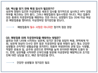 Q8. 백신을 맞기 전에 특정 검사가 필요한가?
성관계 경험이 있으면 자궁경부암 세포진 검사를 정기적으로 실시하고 HPV 감염
여부를 체크하는 것이 좋다. 그러나 예방접종의 필수사항은 아니다. 백신 접종이
모든 종류의 자궁경부암을 예방하는 것은 아니니, 성경험이 있는 20세 이상 여성
은 예방접종을 했더라도 자궁경부암 정기검진을 받는다.
Q9. 예방접종 외에 자궁경부암을 예방하는 방법은?
흡연과 이른 나이에 시작하는 성관계, 장기간 경구용 피임약 복용, 면역체계 약
화, 성관계 대상이 다수인 경우 등은 자궁경부암 발생 위험이 높다. 평소 건강한
성생활과 규칙적인 생활습관을 유지한다. 외음부 위생관리와 균형 있는 식생활,
적절한 운동과 일, 금주와 금연으로 면역력을 높게 유지하면 예방에 도움이 된
다. 한편, 성관계를 시작하면 산부인과를 방문해 자궁경부암 예방백신과 조기검
진에 대한 상담을 받고, 매년 정기검진을 한다.
예방접종의 필수 사항은 아니지만 정기적 점검 권장
건강한 성생활과 정기검진 필요
 