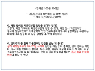 《암예방 100문 100답》
- 국립암센터가 제안하는 암 예방 가이드
- 저자 국가암관리사업본부
Q. 폐경 했어도 자궁경부암 검진을 받아야 할까?
그렇다. 폐경 이후에도 자궁경부암에 걸릴 수 있다. 폐경 당시 자궁경부암
검사가 정상이었어도 이후잠복돼 있던 인유두종바이러스(자궁경부암을 유발하는
바이러스)가 활성화 돼 암을 생성할 수 있기 때문이다.
Q. 생리주기 중 언제 자궁경부암 검진을 받는 게 좋나?
생리 시작일로부터 10~20일 사이에 검진을 하는 것이 좋지만, 생리 중에는 피한
다. 검사 이틀 전부터는 성관계, 탐폰 사용, 피임약 복용을 피하는 게 좋다. 자궁
경부세포검사를 할 때 혈액이나 정액 등 기타 이물질이 섞이면 검사 결과 판독에
이상이 생길 수 있다.
 