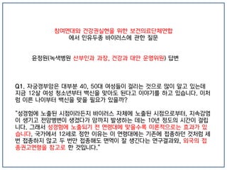 참여연대와 건강권실현을 위한 보건의료단체연합
에서 인유두종 바이러스에 관한 질문
윤정원(녹색병원 산부인과 과장, 건강과 대안 운영위원) 답변
Q1. 자궁경부암은 대부분 40, 50대 여성들이 걸리는 것으로 많이 알고 있는데
지금 12살 여성 청소년부터 백신을 맞아도 된다고 이야기를 하고 있습니다. 이처
럼 이른 나이부터 백신을 맞을 필요가 있을까?
"성경험에 노출된 시점이라든지 바이러스 자체에 노출된 시점으로부터, 지속감염
이 생기고 전암병변이 생겼다가 암까지 발생하는 데는 10년 정도의 시간이 걸립
니다. 그래서 성경험에 노출되기 전 연령대에 맞을수록 이론적으로는 효과가 있
습니다. 국가에서 12세로 정한 이유는 이 연령대에는 기존에 접종하던 것처럼 세
번 접종하지 않고 두 번만 접종해도 면역이 잘 생긴다는 연구결과와, 외국의 접
종권고연령을 참고로 한 것입니다."
 