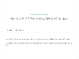 Q3. 자궁경부암 백신(인유두종바이러스 백신)은 처음부터 현재까지도 많은
논란이 되고 있습니다. 그리고 부작용 사례가 언론에 보도되기도 했습니다.
"해외에서 근마비된 소녀 이야기, 복합 통증 증후군, 사망한 사례 등이 방송이
된 것으로 알고 있습니다. 그러나 WHO(세계보건기구)와 CDC(질병관리본부)
등이 역학조사를 했을 때 인과관계가 없다고 결론을 내렸습니다. 밝혀져 있는
부작용으로는 실신이나 발열, 알레르기 반응, 국소적인 통증, 감염, 두통, 메스
꺼움 등이 있습니다.
그러나 생명에 지장을 주는 부작용이라든지 비가역적인 질환과 관련성은 아
직은 결론 난 바 없습니다. 물론 시장에 나온지 상대적으로 기간이 짧은 백신
이기 때문에 예상치 못한 이상반응이 있을 수 있기 때문에, 접종 후 사례를 모
으고 투명하게 조사하는 작업은 필요할 것입니다."
 