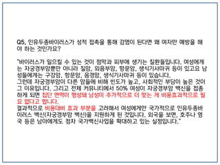 Q5. 인유두종바이러스가 성적 접촉을 통해 감염이 된다면 왜 여자만 예방을 해
야 하는 것인가요?
"바이러스가 일으킬 수 있는 것이 점막과 피부에 생기는 질환들입니다. 여성에게
는 자궁경부암뿐만 아니라 질암, 외음부암, 항문암, 생식기사마귀 등이 있고요 남
성들에게는 구강암, 항문암, 음경암, 생식기사마귀 등이 있습니다.
그런데 자궁경부암이 다른 암들에 비해 빈도가 높고, 사회적인 부담이 높은 것이
그 이유입니다. 그리고 전체 커뮤니티에서 50% 여성이 자궁경부암 백신을 접종
하게 되면 집단 면역이 형성돼 남성이 추가적으로 더 맞는 게 비용효과적으로 필
요 없다고 합니다.
결과적으로 비용대비 효과 부분을 고려해서 여성에게만 국가적으로 인유두종바
이러스 백신(자궁경부암 백신)을 지원하게 된 것입니다. 외국을 보면, 호주나 영
국 등은 남아에게도 점차 국가백신사업을 확대하고 있는 실정입니다."
 