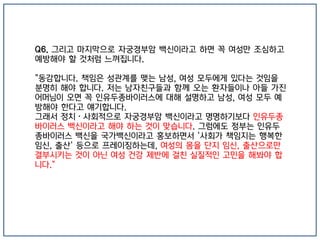 Q6. 그리고 마지막으로 자궁경부암 백신이라고 하면 꼭 여성만 조심하고
예방해야 할 것처럼 느껴집니다.
"동감합니다. 책임은 성관계를 맺는 남성, 여성 모두에게 있다는 것임을
분명히 해야 합니다. 저는 남자친구들과 함께 오는 환자들이나 아들 가진
어머님이 오면 꼭 인유두종바이러스에 대해 설명하고 남성, 여성 모두 예
방해야 한다고 얘기합니다.
그래서 정치·사회적으로 자궁경부암 백신이라고 명명하기보다 인유두종
바이러스 백신이라고 해야 하는 것이 맞습니다. 그럼에도 정부는 인유두
종바이러스 백신을 국가백신이라고 홍보하면서 '사회가 책임지는 행복한
임신, 출산' 등으로 프레이징하는데, 여성의 몸을 단지 임신, 출산으로만
결부시키는 것이 아닌 여성 건강 제반에 걸친 실질적인 고민을 해봐야 합
니다."
 