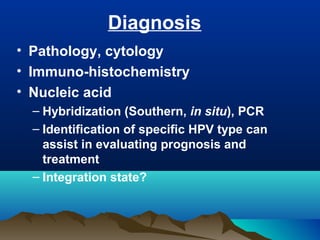 Diagnosis
• Pathology, cytology
• Immuno-histochemistry
• Nucleic acid
– Hybridization (Southern, in situ), PCR
– Identification of specific HPV type can
assist in evaluating prognosis and
treatment
– Integration state?
 