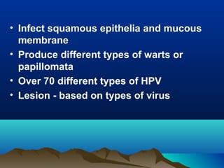 • Infect squamous epithelia and mucous
membrane
• Produce different types of warts or
papillomata
• Over 70 different types of HPV
• Lesion - based on types of virus
 