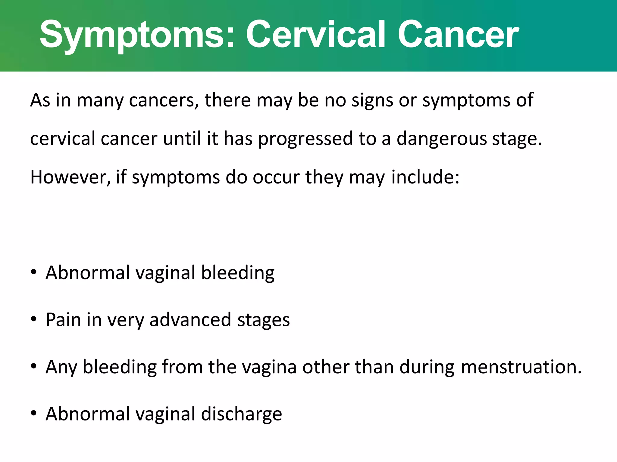 Symptoms: Cervical Cancer
As in many cancers, there may be no signs or symptoms of
cervical cancer until it has progressed to a dangerous stage.
However, if symptoms do occur they may include:
• Abnormal vaginal bleeding
• Pain in very advanced stages
• Any bleeding from the vagina other than during menstruation.
• Abnormal vaginal discharge