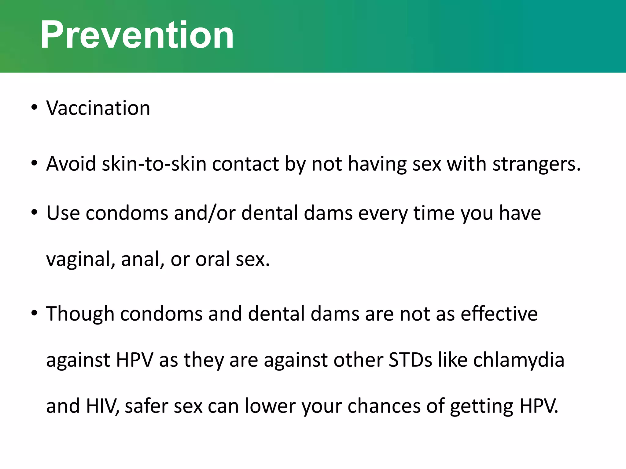 Prevention
• Vaccination
• Avoid skin-to-skin contact by not having sex with strangers.
• Use condoms and/or dental dams every time you have
vaginal, anal, or oral sex.
• Though condoms and dental dams are not as effective
against HPV as they are against other STDs like chlamydia
and HIV, safer sex can lower your chances of getting HPV.