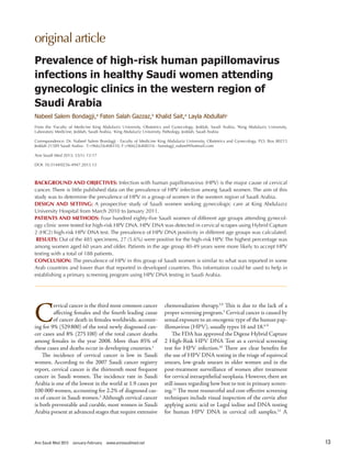 original	
  article
Ann Saudi Med 2013 January-February www.annsaudimed.net 13
C
ervical cancer is the third most common cancer
aﬀecting females and the fourth leading cause
of cancer death in females worldwide, account-
ing for 9% (529800) of the total newly diagnosed can-
cer cases and 8% (275100) of the total cancer deaths
among females in the year 2008. More than 85% of
these cases and deaths occur in developing countries.1
The incidence of cervical cancer is low in Saudi
women. According to the 2007 Saudi cancer registry
report, cervical cancer is the thirteenth most frequent
cancer in Saudi women. The incidence rate in Saudi
Arabia is one of the lowest in the world at 1.9 cases per
100 000 women, accounting for 2.2% of diagnosed cas-
es of cancer in Saudi women.2
Although cervical cancer
is both preventable and curable, most women in Saudi
Arabia present at advanced stages that require extensive
Prevalence  of  high-­risk  human  papillomavirus  
infections  in  healthy  Saudi  women  attending  
gynecologic  clinics  in  the  western  region  of  
Saudi  Arabia
Nabeel  Salem  Bondagji,a
  Faten  Salah  Gazzaz,b
  Khalid  Sait,a
  Layla  Abdullahc
From	
   the	
   a
Faculty	
   of	
   Medicine	
   King	
  Abdulaziz	
   University,	
   Obstetrics	
   and	
   Gynecology,	
   Jeddah,	
   Saudi	
  Arabia,	
   b
King	
  Abdulaziz	
   University,	
  
Laboratory	
  Medicine,	
  Jeddah,	
  Saudi	
  Arabia,	
  c
King	
  Abdulaziz	
  University,	
  Pathology,	
  Jeddah,	
  Saudi	
  Arabia
Correspondence:	
  Dr.	
  Nabeel	
  Salem	
  Bondagji	
  ·	
  Faculty	
  of	
  Medicine	
  King	
  Abdulaziz	
  University,	
  Obstetrics	
  and	
  Gynecology,	
  P.O.	
  Box	
  80215	
  
Jeddah	
  21589	
  Saudi	
  Arabia	
  ·	
  T:+966(2)6408310,	
  F:+966(2)6408316	
  ·	
  bondagji_nabeel@hotmail.com
Ann	
  Saudi	
  Med	
  2013;	
  33(1):	
  13-17
DOI:	
  10.5144/0256-4947.2013.13
BACKGROUND	
  AND	
  OBJECTIVES:	
  Infection	
  with	
  human	
  papillomavirus	
  (HPV)	
  is	
  the	
  major	
  cause	
  of	
  cervical	
  
cancer.	
  There	
  is	
  little	
  published	
  data	
  on	
  the	
  prevalence	
  of	
  HPV	
  infection	
  among	
  Saudi	
  women.	
  The	
  aim	
  of	
  this	
  
study	
  was	
  to	
  determine	
  the	
  prevalence	
  of	
  HPV	
  in	
  a	
  group	
  of	
  women	
  in	
  the	
  western	
  region	
  of	
  Saudi	
  Arabia.
DESIGN	
  AND	
  SETTING:	
  A	
  prospective	
  study	
  of	
  Saudi	
  women	
  seeking	
  gynecologic	
  care	
  at	
  King	
  Abdulaziz	
  
University	
  Hospital	
  from	
  March	
  2010	
  to	
  January	
  2011.
PATIENTS	
  AND	
  METHODS:	
  Four	
  hundred	
  eighty-five	
  Saudi	
  women	
  of	
  different	
  age	
  groups	
  attending	
  gynecol-
ogy	
  clinic	
  were	
  tested	
  for	
  high-risk	
  HPV	
  DNA.	
  HPV	
  DNA	
  was	
  detected	
  in	
  cervical	
  scrapes	
  using	
  Hybrid	
  Capture	
  
2	
  (HC2)	
  high-risk	
  HPV	
  DNA	
  test.	
  The	
  prevalence	
  of	
  HPV	
  DNA	
  positivity	
  in	
  different	
  age	
  groups	
  was	
  calculated.
	
  RESULTS:	
  Out	
  of	
  the	
  485	
  specimens,	
  27	
  (5.6%)	
  were	
  positive	
  for	
  the	
  high-risk	
  HPV.	
  The	
  highest	
  percentage	
  was	
  
among	
  women	
  aged	
  60	
  years	
  and	
  older.	
  Patients	
  in	
  the	
  age	
  group	
  40-49	
  years	
  were	
  more	
  likely	
  to	
  accept	
  HPV	
  
testing	
  with	
  a	
  total	
  of	
  188	
  patients.
CONCLUSION:	
  The	
  prevalence	
  of	
  HPV	
  in	
  this	
  group	
  of	
  Saudi	
  women	
  is	
  similar	
  to	
  what	
  was	
  reported	
  in	
  some	
  
Arab	
  countries	
  and	
  lower	
  than	
  that	
  reported	
  in	
  developed	
  countries.	
  This	
  information	
  could	
  be	
  used	
  to	
  help	
  in	
  
establishing	
  a	
  primary	
  screening	
  program	
  using	
  HPV	
  DNA	
  testing	
  in	
  Saudi	
  Arabia.
chemoradiation therapy.3,4
This is due to the lack of a
proper screening program.5
Cervical cancer is caused by
sexual exposure to an oncogenic type of the human pap-
illomavirus (HPV), usually types 16 and 18.6-9
The FDA has approved the Digene Hybrid Capture
2 High-Risk HPV DNA Test as a cervical screening
test for HPV infection.10
There are clear beneﬁts for
the use of HPV DNA testing in the triage of equivocal
smears, low-grade smears in older women and in the
post-treatment surveillance of women after treatment
for cervical intraepithelial neoplasia. However, there are
still issues regarding how best to test in primary screen-
ing.11
The most resourceful and cost-eﬀective screening
techniques include visual inspection of the cervix after
applying acetic acid or Lugol iodine and DNA testing
for human HPV DNA in cervical cell samples.12
A
 