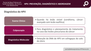 portaldeboaspraticas.iff.fiocruz.br
HPV: PREVENÇÃO, DIAGNÓSTICO E ABORDAGEM
Diagnóstico do HPV
• Quando há lesão visível (condiloma, câncer
avançado com lesão exofítica)
Exame Clínico
• Para diagnóstico e planejamento do tratamento
no caso das lesões precursoras do câncer
Colposcopia
• Detecção do DNA de HPV em esfregaços do colo
do útero
Diagnóstico Molecular
 