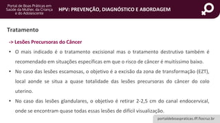 portaldeboaspraticas.iff.fiocruz.br
HPV: PREVENÇÃO, DIAGNÓSTICO E ABORDAGEM
Tratamento
-> Lesões Precursoras do Câncer
• O mais indicado é o tratamento excisional mas o tratamento destrutivo também é
recomendado em situações específicas em que o risco de câncer é muitíssimo baixo.
• No caso das lesões escamosas, o objetivo é a excisão da zona de transformação (EZT),
local aonde se situa a quase totalidade das lesões precursoras do câncer do colo
uterino.
• No caso das lesões glandulares, o objetivo é retirar 2-2,5 cm do canal endocervical,
onde se encontram quase todas essas lesões de difícil visualização.
 