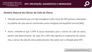 portaldeboaspraticas.iff.fiocruz.br
HPV: PREVENÇÃO, DIAGNÓSTICO E ABORDAGEM
História Natural do Câncer de Colo do Útero
• Infecção persistente por um tipo oncogênico (alto risco) de HPV provoca alterações
no epitélio do colo uterino conhecidas como neoplasia intraepitelial cervical (NIC).
• Assim, entende-se que o HPV é causa necessária para o câncer de colo do útero,
porém não determinante. Ou seja, ter o HPV não significa o surgimento do câncer,
mas o câncer do colo do útero praticamente não existe sem a infecção pelo HPV.
 