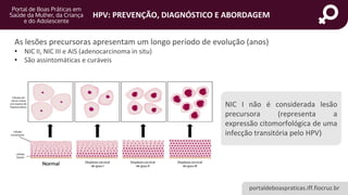 portaldeboaspraticas.iff.fiocruz.br
HPV: PREVENÇÃO, DIAGNÓSTICO E ABORDAGEM
As lesões precursoras apresentam um longo período de evolução (anos)
• NIC II, NIC III e AIS (adenocarcinoma in situ)
• São assintomáticas e curáveis
NIC I não é considerada lesão
precursora (representa a
expressão citomorfológica de uma
infecção transitória pelo HPV)
 