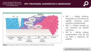 portaldeboaspraticas.iff.fiocruz.br
HPV: PREVENÇÃO, DIAGNÓSTICO E ABORDAGEM
• NIC I – Atipias celulares
localizadas no 1/3 inferior do
epitélio escamoso (mais
próximo à camada basal).
• NIC II – Atipias ocupam os
2/3 inferiores do epitélio
escamoso.
• NIC III – Células atípicas
comprometem mais de 2/3
ou toda a espessura do
epitélio.
 