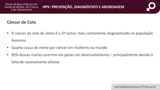portaldeboaspraticas.iff.fiocruz.br
HPV: PREVENÇÃO, DIAGNÓSTICO E ABORDAGEM
Câncer de Colo
• O câncer de colo de útero é o 3º tumor mais comumente diagnosticado na população
feminina
• Quarta causa de morte por câncer em mulheres no mundo
• 85% dessas mortes ocorrem em países em desenvolvimento – principalmente devido à
falta de rastreamento efetivo
 