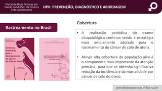 portaldeboaspraticas.iff.fiocruz.br
HPV: PREVENÇÃO, DIAGNÓSTICO E ABORDAGEM
Cobertura
• A realização periódica do exame
citopatológico continua sendo a estratégia
mais amplamente adotada para o
rastreamento do câncer de colo de útero.
• Atingir alta cobertura da população alvo é
o componente mais importante da atenção
primária, para que se obtenha significativa
redução da incidência e da mortalidade por
câncer de colo do útero.
Rastreamento no Brasil
 