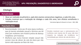 portaldeboaspraticas.iff.fiocruz.br
HPV: PREVENÇÃO, DIAGNÓSTICO E ABORDAGEM
Citologia
• Deve ser realizada anualmente e, após dois exames consecutivos negativos, a cada três anos.
• Estudos mostram que a realização da citologia a cada três anos, tem eficácia semelhante à
realização anual.
• Recomendação: Início aos 25 anos (para mulheres
que já tiveram atividade sexual) e término aos 64
anos (em mulheres sem história prévia de doença
neoplásica pré invasiva).
• Mulheres que nunca tiveram relação sexual não
correm risco de câncer de colo de útero por não
terem sido expostas ao fator de risco.
População Alvo
International Agency for Research on Cancer – IARC, 1986.
Periodicidade
Estudos mostram que o rastreamento em
mulheres com menos de 25 anos não tem
impacto na redução da incidência ou
mortalidade por câncer de colo de útero.
(IARC)
 