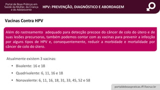 portaldeboaspraticas.iff.fiocruz.br
HPV: PREVENÇÃO, DIAGNÓSTICO E ABORDAGEM
Vacinas Contra HPV
Atualmente existem 3 vacinas:
• Bivalente: 16 e 18
• Quadrivalente: 6, 11, 16 e 18
• Nonavalente: 6, 11, 16, 18, 31, 33, 45, 52 e 58
Além do rastreamento adequado para detecção precoce do câncer de colo do útero e de
suas lesões precursoras, também podemos contar com as vacinas para prevenir a infecção
por alguns tipos de HPV e, consequentemente, reduzir a morbidade e mortalidade por
câncer de colo do útero.
 