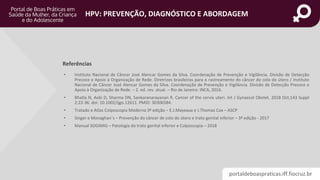 portaldeboaspraticas.iff.fiocruz.br
HPV: PREVENÇÃO, DIAGNÓSTICO E ABORDAGEM
• Instituto Nacional de Câncer José Alencar Gomes da Silva. Coordenação de Prevenção e Vigilância. Divisão de Detecção
Precoce e Apoio à Organização de Rede. Diretrizes brasileiras para o rastreamento do câncer do colo do útero / Instituto
Nacional de Câncer José Alencar Gomes da Silva. Coordenação de Prevenção e Vigilância. Divisão de Detecção Precoce e
Apoio à Organização de Rede. – 2. ed. rev. atual. – Rio de Janeiro: INCA, 2016.
• Bhatla N, Aoki D, Sharma DN, Sankaranarayanan R. Cancer of the cervix uteri. Int J Gynaecol Obstet. 2018 Oct;143 Suppl
2:22-36. doi: 10.1002/ijgo.12611. PMID: 30306584.
• Tratado e Atlas Colposcopia Moderna 3ª edição – E.J.Mayeaux e J.Thomas Cox – ASCP
• Singer e Monaghan´s – Prevenção do câncer de colo do útero e trato genital inferior – 3ª edição - 2017
• Manual SOGIMIG – Patologia do trato genital inferior e Colposcopia – 2018
Referências
 