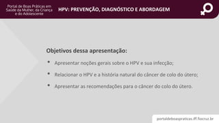 portaldeboaspraticas.iff.fiocruz.br
HPV: PREVENÇÃO, DIAGNÓSTICO E ABORDAGEM
Objetivos dessa apresentação:
• Apresentar noções gerais sobre o HPV e sua infecção;
• Relacionar o HPV e a história natural do câncer de colo do útero;
• Apresentar as recomendações para o câncer do colo do útero.
 