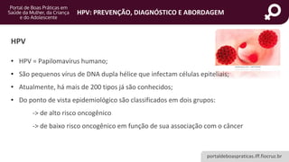 portaldeboaspraticas.iff.fiocruz.br
HPV: PREVENÇÃO, DIAGNÓSTICO E ABORDAGEM
HPV
• HPV = Papilomavírus humano;
• São pequenos vírus de DNA dupla hélice que infectam células epiteliais;
• Atualmente, há mais de 200 tipos já são conhecidos;
• Do ponto de vista epidemiológico são classificados em dois grupos:
-> de alto risco oncogênico
-> de baixo risco oncogênico em função de sua associação com o câncer
 
