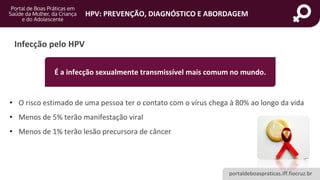 portaldeboaspraticas.iff.fiocruz.br
HPV: PREVENÇÃO, DIAGNÓSTICO E ABORDAGEM
Infecção pelo HPV
• O risco estimado de uma pessoa ter o contato com o vírus chega à 80% ao longo da vida
• Menos de 5% terão manifestação viral
• Menos de 1% terão lesão precursora de câncer
É a infecção sexualmente transmissível mais comum no mundo.
 