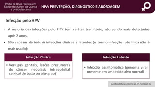 portaldeboaspraticas.iff.fiocruz.br
HPV: PREVENÇÃO, DIAGNÓSTICO E ABORDAGEM
Infecção pelo HPV
• A maioria das infecções pelo HPV tem caráter transitório, não sendo mais detectadas
após 2 anos.
• São capazes de induzir infecções clínicas e latentes (o termo infecção subclínica não é
mais usado):
Infecção Clínica
• Verrugas genitais, lesões precursoras
do câncer (neoplasia intraepitelial
cervical de baixo ou alto grau)
Infecção Latente
• Infecção assintomática (genoma viral
presente em um tecido-alvo normal)
 