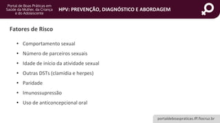 portaldeboaspraticas.iff.fiocruz.br
HPV: PREVENÇÃO, DIAGNÓSTICO E ABORDAGEM
Fatores de Risco
• Comportamento sexual
• Número de parceiros sexuais
• Idade de início da atividade sexual
• Outras DSTs (clamídia e herpes)
• Paridade
• Imunossupressão
• Uso de anticoncepcional oral
 