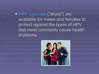 HPV vaccines  ("shots") are available for males and females to protect against the types of HPV that most commonly cause health problems.                                         