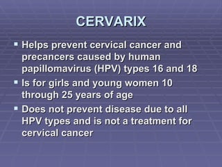 CERVARIX Helps prevent cervical cancer and precancers caused by human papillomavirus (HPV) types 16 and 18  Is for girls and young women 10 through 25 years of age Does not prevent disease due to all HPV types and is not a treatment for cervical cancer 