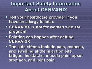 Important Safety Information About CERVARIX Tell your healthcare provider if you have an allergy to latex  CERVARIX is not for women who are pregnant Fainting can happen after getting CERVARIX The side effects include pain, redness, and swelling at the injection site, fatigue, headache, muscle pain, upset stomach, and joint pain  