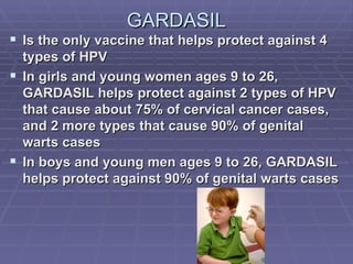 GARDASIL Is the only vaccine that helps protect against 4 types of HPV In girls and young women ages 9 to 26, GARDASIL helps protect against 2 types of HPV that cause about 75% of cervical cancer cases, and 2 more types that cause 90% of genital warts cases In boys and young men ages 9 to 26, GARDASIL helps protect against 90% of genital warts cases 