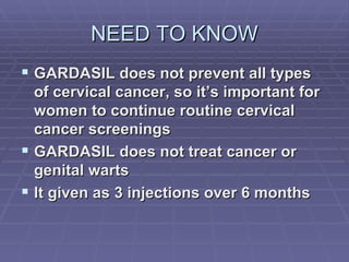 NEED TO KNOW GARDASIL does not prevent all types of cervical cancer, so it’s important for women to continue routine cervical cancer screenings GARDASIL does not treat cancer or genital warts  It given as 3 injections over 6 months 