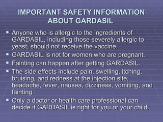 IMPORTANT SAFETY INFORMATION ABOUT GARDASIL  Anyone who is allergic to the ingredients of GARDASIL, including those severely allergic to yeast, should not receive the vaccine. GARDASIL is not for women who are pregnant. Fainting can happen after getting GARDASIL. The side effects include pain, swelling, itching, bruising, and redness at the injection site, headache, fever, nausea, dizziness, vomiting, and fainting.  Only a doctor or health care professional can decide if GARDASIL is right for you or your child. 