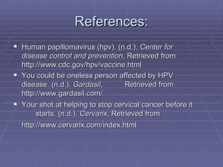 References: Human papillomavirus (hpv). (n.d.).  Center for  disease control and prevention , Retrieved from  http://www.cdc.gov/hpv/vaccine.html  You could be oneless person affected by HPV  disease. (n.d.).  Gardasil ,  Retrieved from  http://www.gardasil.com/  Your shot at helping to stop cervical cancer before it  starts. (n.d.).  Cervarix , Retrieved from  http://www.cervarix.com/index.html   