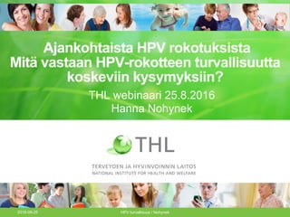 Ajankohtaista HPV rokotuksista
Mitä vastaan HPV-rokotteen turvallisuutta
koskeviin kysymyksiin?
2016-08-25 HPV turvallisuus / Nohynek
THL webinaari 25.8.2016
Hanna Nohynek
 