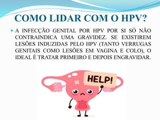 COMO LIDAR COM O HPV?
 A INFECÇÃO GENITAL POR HPV POR SI SÓ NÃO
CONTRAINDICA UMA GRAVIDEZ. SE EXISTIREM
LESÕES INDUZIDAS PELO HPV (TANTO VERRUGAS
GENITAIS COMO LESÕES EM VAGINA E COLO), O
IDEAL É TRATAR PRIMEIRO E DEPOIS ENGRAVIDAR.
 