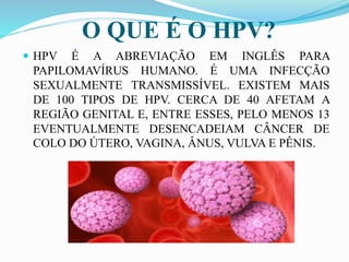 O QUE É O HPV?
 HPV É A ABREVIAÇÃO EM INGLÊS PARA
PAPILOMAVÍRUS HUMANO. É UMA INFECÇÃO
SEXUALMENTE TRANSMISSÍVEL. EXISTEM MAIS
DE 100 TIPOS DE HPV. CERCA DE 40 AFETAM A
REGIÃO GENITAL E, ENTRE ESSES, PELO MENOS 13
EVENTUALMENTE DESENCADEIAM CÂNCER DE
COLO DO ÚTERO, VAGINA, ÂNUS, VULVA E PÊNIS.
 