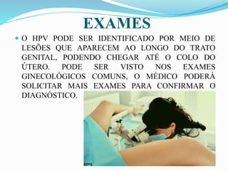EXAMES
 O HPV PODE SER IDENTIFICADO POR MEIO DE
LESÕES QUE APARECEM AO LONGO DO TRATO
GENITAL, PODENDO CHEGAR ATÉ O COLO DO
ÚTERO. PODE SER VISTO NOS EXAMES
GINECOLÓGICOS COMUNS, O MÉDICO PODERÁ
SOLICITAR MAIS EXAMES PARA CONFIRMAR O
DIAGNÓSTICO.
 