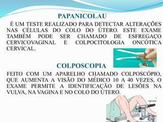 PAPANICOLAU
É UM TESTE REALIZADO PARA DETECTAR ALTERAÇÕES
NAS CÉLULAS DO COLO DO ÚTERO. ESTE EXAME
TAMBÉM PODE SER CHAMADO DE ESFREGAÇO
CERVICOVAGINAL E COLPOCITOLOGIA ONCÓTICA
CERVICAL.
COLPOSCOPIA
FEITO COM UM APARELHO CHAMADO COLPOSCÓPIO,
QUE AUMENTA A VISÃO DO MÉDICO 10 A 40 VEZES, O
EXAME PERMITE A IDENTIFICAÇÃO DE LESÕES NA
VULVA, NA VAGINA E NO COLO DO ÚTERO.
 